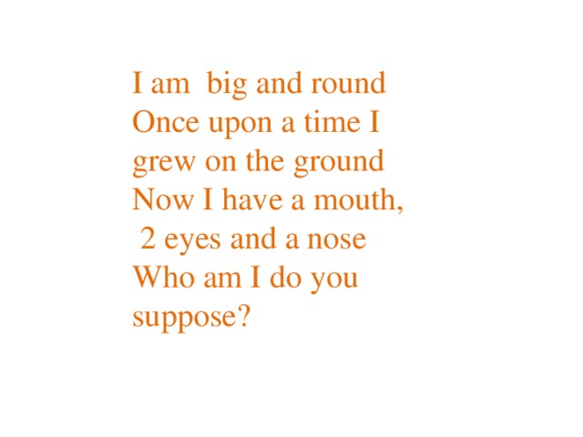 I am big and round  Once upon a time I grew on the ground  Now I have a mouth,  2 eyes and a nose  Who am I do you suppose?   