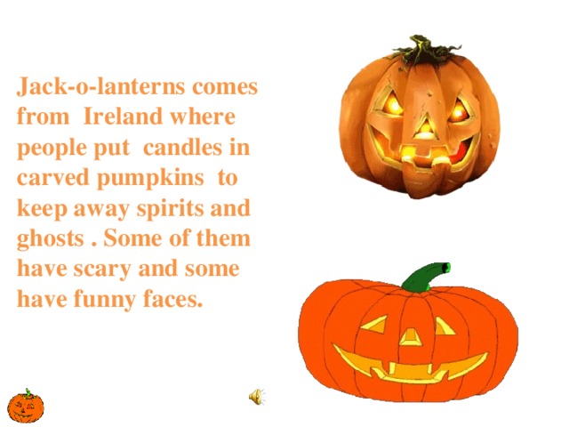 Jack-o-lanterns comes from Ireland where people put candles in carved pumpkins to keep away spirits and ghosts . Some of them have scary and some have funny faces.   