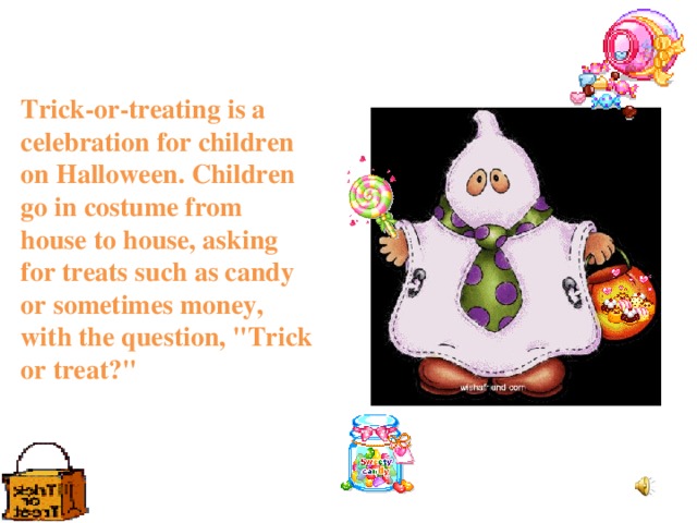 Trick-or-treating is a celebration for children on Halloween. Children go in costume from house to house, asking for treats such as candy or sometimes money, with the question, 