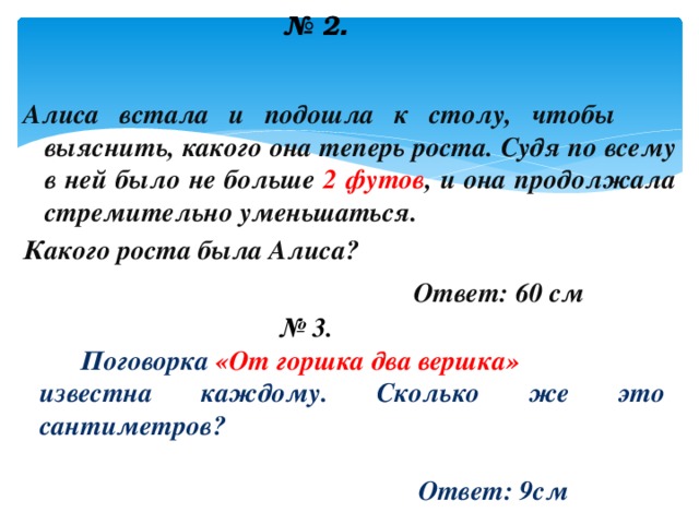  № 2 .  Алиса встала и подошла к столу, чтобы выяснить, какого она теперь роста. Судя по всему в ней было не больше 2 футов , и она продолжала стремительно уменьшаться. Какого роста была Алиса?  Ответ: 60 см  № 3.  Поговорка «От горшка два вершка» известна каждому. Сколько же это сантиметров?   Ответ: 9см  