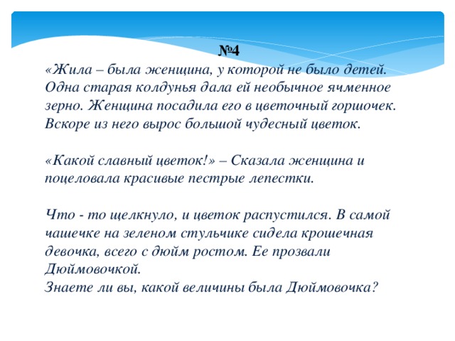 № 4 «Жила – была женщина, у которой не было детей. Одна старая колдунья дала ей необычное ячменное зерно. Женщина посадила его в цветочный горшочек. Вскоре из него вырос большой чудесный цветок.   «Какой славный цветок!» – Сказала женщина и поцеловала красивые пестрые лепестки.   Что - то щелкнуло, и цветок распустился. В самой чашечке на зеленом стульчике сидела крошечная девочка, всего с дюйм ростом. Ее прозвали Дюймовочкой.  Знаете ли вы,  какой величины была Дюймовочка? 