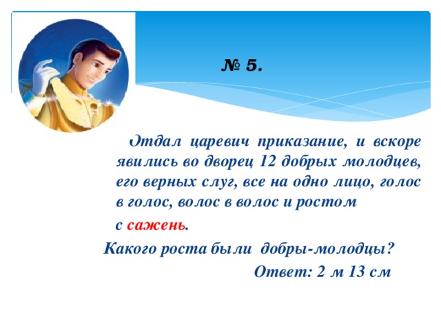 № 5.   Отдал царевич приказание, и вскоре явились во дворец 12 добрых молодцев, его верных слуг, все на одно лицо, голос в голос, волос в волос и ростом  с сажень . Какого роста были добры-молодцы?  Ответ: 2 м 13 см 