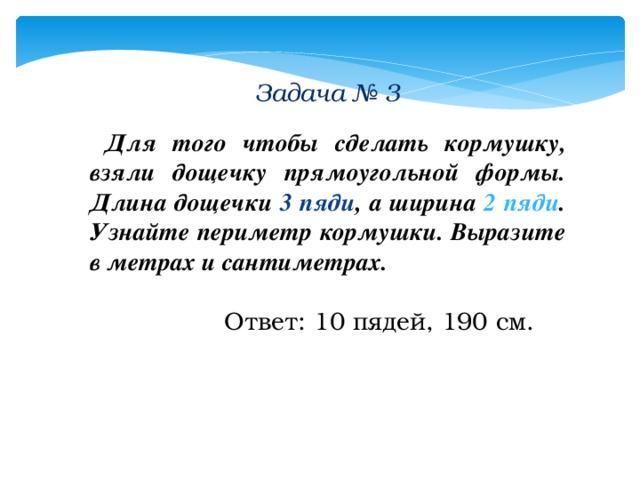 Задача № 3   Для того чтобы сделать кормушку, взяли дощечку прямоугольной формы. Длина дощечки 3 пяди , а ширина 2 пяди . Узнайте периметр кормушки. Выразите в метрах и сантиметрах.   Ответ: 10 пядей, 190 см. 