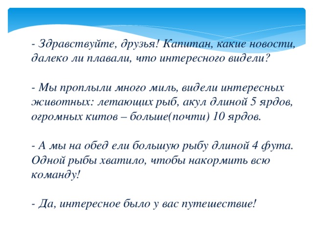 - Здравствуйте, друзья! Капитан, какие новости, далеко ли плавали, что интересного видели?   - Мы проплыли много миль, видели интересных животных: летающих рыб, акул длиной 5 ярдов, огромных китов – больше(почти) 10 ярдов.   - А мы на обед ели большую рыбу длиной 4 фута. Одной рыбы хватило, чтобы накормить всю команду!   - Да, интересное было у вас путешествие!   