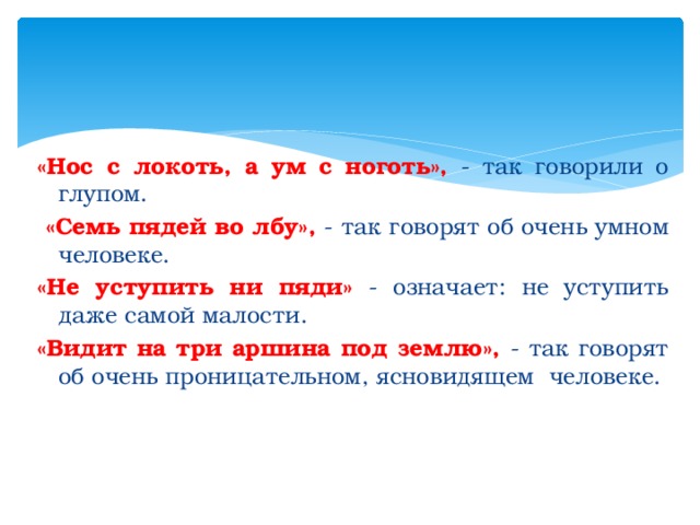 «Нос с локоть, а ум с ноготь», - так говорили о глупом.  «Семь пядей во лбу», - так говорят об очень умном человеке. «Не уступить ни пяди» - означает: не уступить даже самой малости. «Видит на три аршина под землю», - так говорят об очень проницательном, ясновидящем человеке. 