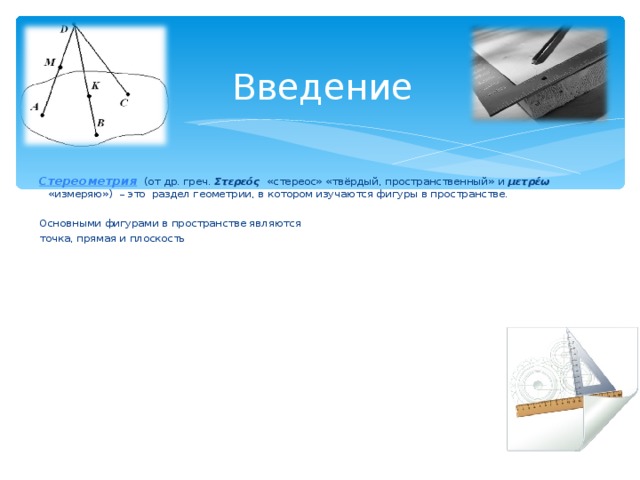 Введение Стереометрия  (от др. греч. Σ τερεός «стереос» «твёрдый, пространственный» и μετρέω   «измеряю»)  – это раздел геометрии, в котором изучаются фигуры в пространстве. Основными фигурами в пространстве являются точка, прямая и плоскость 