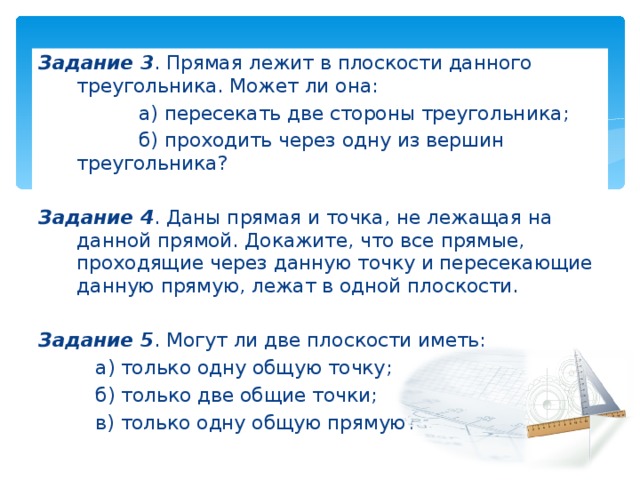 Задание 3 . Прямая лежит в плоскости данного треугольника. Может ли она:   а) пересекать две стороны треугольника ;   б) проходить через одну из вершин треугольника? Задание 4 . Даны прямая и точка, не лежащая на данной прямой. Докажите, что все прямые, проходящие через данную точку и пересекающие данную прямую, лежат в одной плоскости. Задание 5 . Могут ли две плоскости иметь:   а) только одну общую точку ;   б) только две общие точки ;   в) только одну общую прямую? 