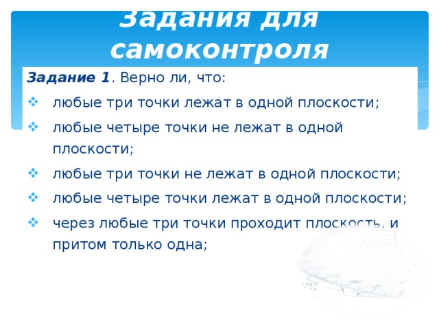 Задания для самоконтроля Задание 1 . Верно ли, что: любые три точки лежат в одной плоскости ; любые четыре точки не лежат в одной плоскости ; любые три точки не лежат в одной плоскости; любые четыре точки лежат в одной плоскости ; через любые три точки проходит плоскость, и притом только одна ; 