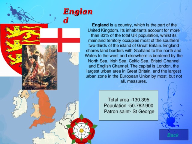 England  England is a country, which is the part of the United Kingdom. Its inhabitants account for more than 83% of the total UK population, whilst its mainland territory occupies most of the southern two-thirds of the island of Great Britain. England shares land borders with Scotland to the north and Wales to the west and elsewhere is bordered by the North Sea, Irish Sea, Celtic Sea, Bristol Channel and English Channel. The capital is London, the largest urban area in Great Britain, and the largest urban zone in the European Union by most, but not all, measures. Total area -130.395 Population -50.762.900  Patron saint- St George  Back 