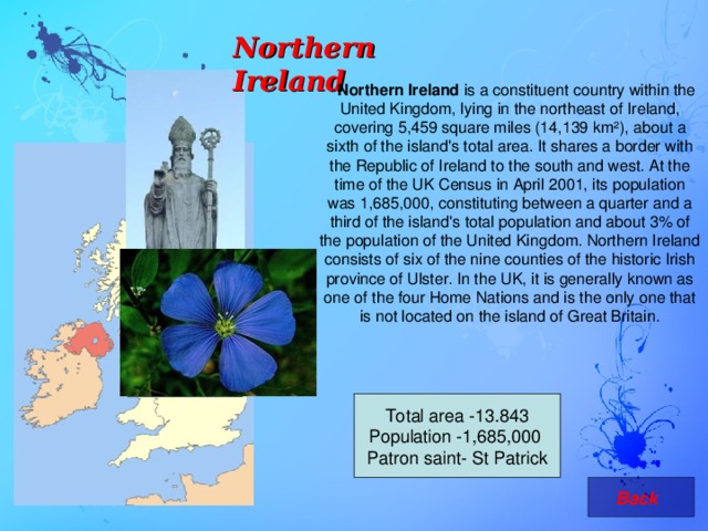 Northern Ireland   Northern Ireland is a constituent country within the United Kingdom, lying in the northeast of Ireland, covering 5,459 square miles (14,139 km²), about a sixth of the island's total area. It shares a border with the Republic of Ireland to the south and west. At the time of the UK Census in April 2001, its population was 1,685,000, constituting between a quarter and a third of the island's total population and about 3% of the population of the United Kingdom. Northern Ireland consists of six of the nine counties of the historic Irish province of Ulster. In the UK, it is generally known as one of the four Home Nations and is the only one that is not located on the island of Great Britain. Total area -13.843 Population - 1,685,000  Patron saint- St Patrick   Back 