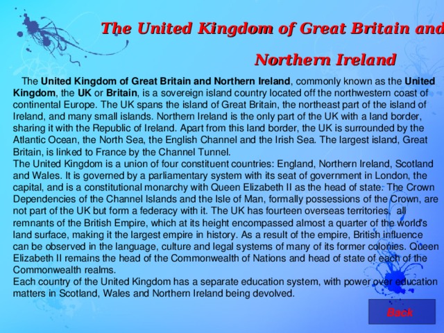 The United Kingdom of Great Britain and Northern Ireland  The United Kingdom of Great Britain and Northern Ireland , commonly known as the United Kingdom , the UK or Britain , is a sovereign island country located off the northwestern coast of continental Europe. The UK spans the island of Great Britain, the northeast part of the island of Ireland, and many small islands. Northern Ireland is the only part of the UK with a land border, sharing it with the Republic of Ireland. Apart from this land border, the UK is surrounded by the Atlantic Ocean, the North Sea, the English Channel and the Irish Sea. The largest island, Great Britain, is linked to France by the Channel Tunnel. The United Kingdom is a union of four constituent countries: England, Northern Ireland, Scotland and Wales. It is governed by a parliamentary system with its seat of government in London, the capital, and is a constitutional monarchy with Queen Elizabeth II as the head of state. The Crown Dependencies of the Channel Islands and the Isle of Man, formally possessions of the Crown, are not part of the UK but form a federacy with it. The UK has fourteen overseas territories, all remnants of the British Empire, which at its height encompassed almost a quarter of the world's land surface, making it the largest empire in history. As a result of the empire, British influence can be observed in the language, culture and legal systems of many of its former colonies. Queen Elizabeth II remains the head of the Commonwealth of Nations and head of state of each of the Commonwealth realms. Each country of the United Kingdom has a separate education system, with power over education matters in Scotland, Wales and Northern Ireland being devolved.  Back 