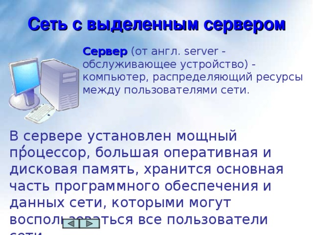 Сеть с выделенным сервером Сервер  (от англ. server - обслуживающее устройство) - компьютер, распределяющий ресурсы между пользователями сети. В сервере  установлен мощный процессор, большая оперативная и дисковая память, хранится основная часть программного обеспечения и данных сети, которыми могут воспользоваться все пользователи сети.  