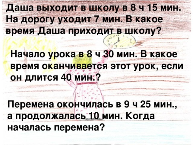 Даша выходит в школу в 8 ч 15 мин. На дорогу уходит 7 мин. В какое время Даша приходит в школу? Начало урока в 8 ч 30 мин. В какое время оканчивается этот урок, если он длится 40 мин.? Перемена окончилась в 9 ч 25 мин., а продолжалась 10 мин. Когда началась перемена? 