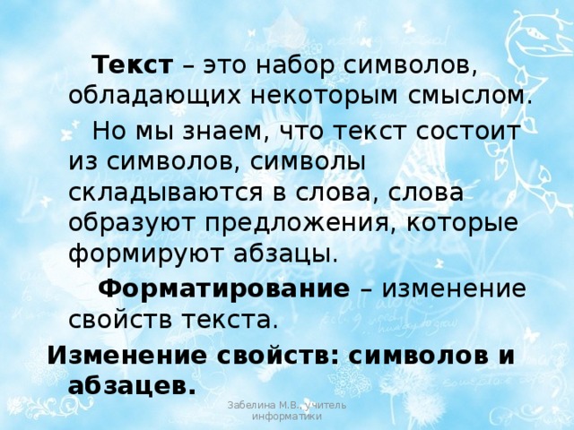 Текст – это набор символов, обладающих некоторым смыслом. Но мы знаем, что текст состоит из символов, символы складываются в слова, слова образуют предложения, которые формируют абзацы. Форматирование – изменение свойств текста. Изменение свойств: символов и абзацев. Забелина М.В., учитель информатики 