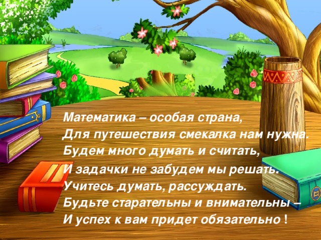 Математика – особая страна, Для путешествия смекалка нам нужна. Будем много думать и считать, И задачки не забудем мы решать . Учитесь думать, рассуждать. Будьте старательны и внимательны – И успех к вам придет обязательно ! 