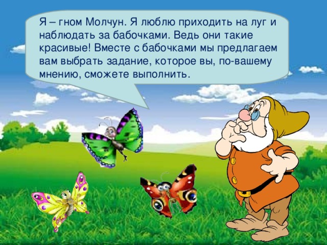 Я – гном Молчун. Я люблю приходить на луг и наблюдать за бабочками. Ведь они такие красивые! Вместе с бабочками мы предлагаем вам выбрать задание, которое вы, по-вашему мнению, сможете выполнить. 