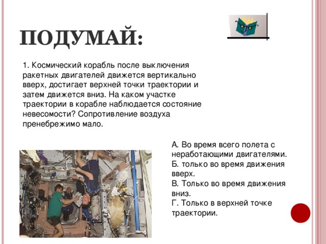ПОДУМАЙ: 1. Космический корабль после выключения ракетных двигателей движется вертикально вверх, достигает верхней точки траектории и затем движется вниз. На каком участке траектории в корабле наблюдается состояние невесомости? Сопротивление воздуха пренебрежимо мало. А. Во время всего полета с неработающими двигателями. Б. только во время движения вверх. В. Только во время движения вниз. Г. Только в верхней точке траектории. 