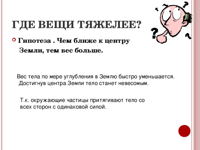 ГДЕ ВЕЩИ ТЯЖЕЛЕЕ? Гипотеза . Чем ближе к центру  Земли, тем вес больше. Вес тела по мере углубления в Землю быстро уменьшается. Достигнув центра Земли тело станет невесомым. Т.к. окружающие частицы притягивают тело со всех сторон с одинаковой силой. 