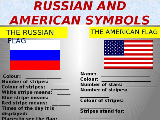 RUSSIAN AND AMERICAN SYMBOLS  THE RUSSIAN FLAG THE AMERICAN FLAG Name: ______________________ Colour: ______________________ Number of stars: ______________ Number of stripes: _____________ Colour of stripes: ______________ Stripes stand for: ______________ Stars stand for: ________________ Times of the day it is displayed: ___ Places to see the flag: ___________  Colour: ________________ Number of stripes: _______ Colour of stripes: ________ White stripe means: ______ Blue stripe means: Red stripe means: ________ Times of the day it is displayed:_ Places to see the flag: ______ 