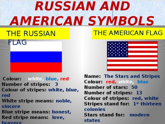 RUSSIAN AND AMERICAN SYMBOLS  THE RUSSIAN FLAG THE AMERICAN FLAG Name: The Stars and Stripes Colour: red,  white, blue Number of stars: 50 Number of stripes: 13 Colour of stripes: red, white Stripes stand for: 1 st thirteen colonies Stars stand for: modern states Times of the day it is displayed: daytime Places to see the flag: schools, offices  Colour :  white, blue, red Number of stripes: 3 Colour of stripes: white, blue, red White stripe means: noble, sincere Blue stripe means: honest,  Red stripe means: love, bravery Times of the day it is displayed: day&night Places to see the flag: schools, offices 