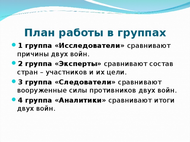 План работы в группах 1 группа «Исследователи» сравнивают причины двух войн. 2 группа «Эксперты» сравнивают состав стран – участников и их цели. 3 группа «Следователи» сравнивают вооруженные силы противников двух войн. 4 группа «Аналитики» сравнивают итоги двух войн.  