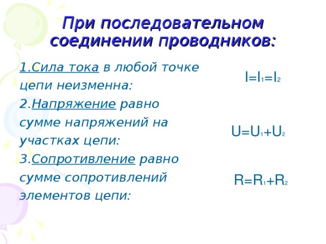 При последовательном соединении проводников: 1.Сила тока в любой точке цепи неизменна: 2. Напряжение равно сумме напряжений на участках цепи: 3. Сопротивление равно сумме сопротивлений  элементов цепи: I =I 1 =I 2 U=U 1 +U 2 R=R 1 +R 2 