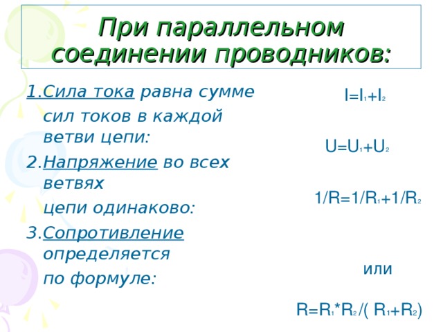 При параллельном соединении проводников: 1.Сила тока равна сумме  сил токов в каждой ветви цепи: 2. Напряжение во всех ветвях  цепи одинаково: 3. Сопротивление определяется  по формуле: I=I 1 +I 2 U=U 1 +U 2 1/ R=1/R 1 +1/R 2  или R=R 1 *R 2  /( R 1 +R 2 ) 