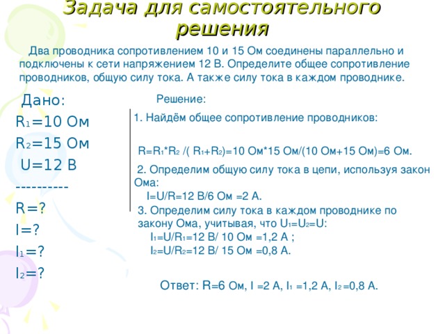 Задача для самостоятельного решения  Два проводника сопротивлением 10 и 15 Ом соединены параллельно и подключены к сети напряжением 12 В. Определите общее сопротивление проводников, общую силу тока. А также силу тока в каждом проводнике.  Дано: R 1 =10 Ом R 2 =15 Ом  U=12 В ---------- R= ? I= ? I 1 = ? I 2 = ? Решение:  1. Найдём общее сопротивление проводников: R=R 1 *R 2 /( R 1 +R 2 ) =10 Ом*15 Ом/(10 Ом+15 Ом)=6 Ом.  2. Определим общую силу тока в цепи, используя закон Ома:  I=U/R=12 В/6 Ом  =2 А. 3. Определим силу тока в каждом проводнике по закону Ома, учитывая, что U 1 =U 2 =U :  I 1 =U/R 1 = 12 В/ 10 Ом  =1,2 А ;  I 2 =U/R 2 = 12 В/ 15 Ом  =0,8 А. Ответ: R=6 Ом , I =2 А , I 1  =1,2 А , I 2 =0,8 А. 