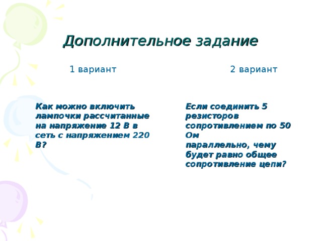 Дополнительное задание  1 вариант 2 вариант Как можно включить лампочки рассчитанные на напряжение 12 В в сеть с напряжением 220 В? Если соединить 5 резисторов сопротивлением по 50 Ом параллельно, чему будет равно общее сопротивление цепи? 