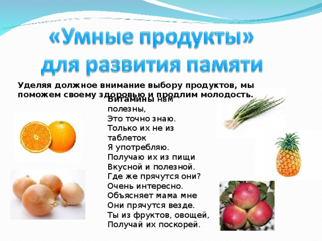 Уделяя должное внимание выбору продуктов, мы поможем своему здоровью и продлим молодость. Витамины нам полезны,  Это точно знаю.  Только их не из таблеток  Я употребляю.  Получаю их из пищи  Вкусной и полезной.  Где же прячутся они?  Очень интересно.  Объясняет мама мне  Они прячутся везде.  Ты из фруктов, овощей,  Получай их поскорей.    О.Ковальчук 