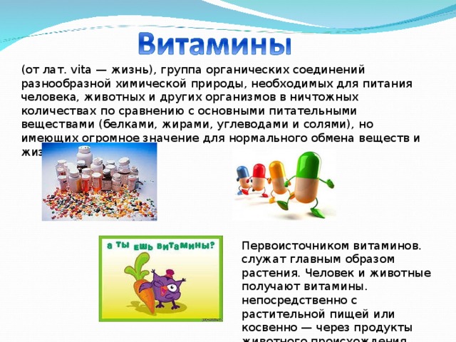 (от лат. vita — жизнь), группа органических соединений разнообразной химической природы, необходимых для питания человека, животных и других организмов в ничтожных количествах по сравнению с основными питательными веществами (белками, жирами, углеводами и солями), но имеющих огромное значение для нормального обмена веществ и жизнедеятельности. Первоисточником витаминов. служат главным образом растения. Человек и животные получают витамины. непосредственно с растительной пищей или косвенно — через продукты животного происхождения. 
