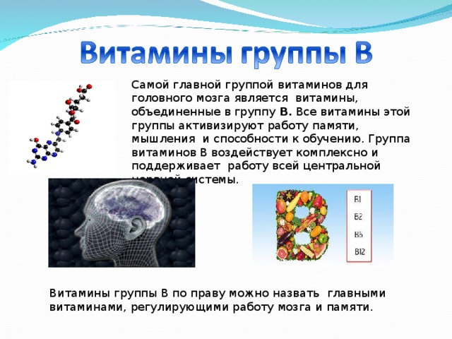 Самой главной группой витаминов для головного мозга является витамины, объединенные в группу В. Все витамины этой группы активизируют работу памяти, мышления и способности к обучению. Группа витаминов В воздействует комплексно и поддерживает работу всей центральной нервной системы. Витамины группы В по праву можно назвать главными витаминами, регулирующими работу мозга и памяти. 