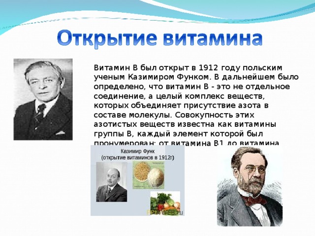 Витамин B был открыт в 1912 году польским ученым Казимиром Функом. В дальнейшем было определено, что витамин B - это не отдельное соединение, а целый комплекс веществ, которых объединяет присутствие азота в составе молекулы. Совокупность этих азотистых веществ известна как витамины группы B, каждый элемент которой был пронумерован: от витамина B1 до витамина B20.   