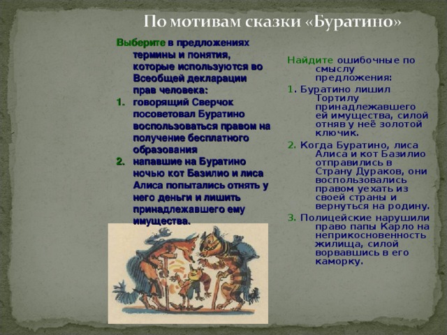 Выберите в предложениях термины и понятия, которые используются во Всеобщей декларации прав человека: говорящий Сверчок посоветовал Буратино воспользоваться правом на получение бесплатного образования напавшие на Буратино ночью кот Базилио и лиса Алиса попытались отнять у него деньги и лишить принадлежавшего ему имущества. Найдите ошибочные по смыслу предложения: 1 . Буратино лишил Тортилу принадлежавшего ей имущества, силой отняв у неё золотой ключик. 2. Когда Буратино, лиса Алиса и кот Базилио отправились в Страну Дураков, они воспользовались правом уехать из своей страны и вернуться на родину. 3. Полицейские нарушили право папы Карло на неприкосновенность жилища, силой ворвавшись в его каморку.  