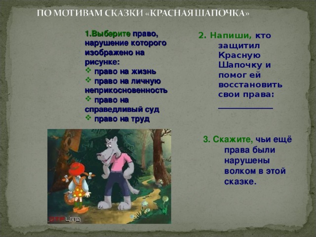 1.Выберите право, нарушение которого изображено на рисунке:  право на жизнь  право на личную неприкосновенность  право на справедливый суд  право на труд 2. Напиши, кто защитил Красную Шапочку и помог ей восстановить свои права: _____________ 3. Скажите, чьи ещё права были нарушены волком в этой сказке. 