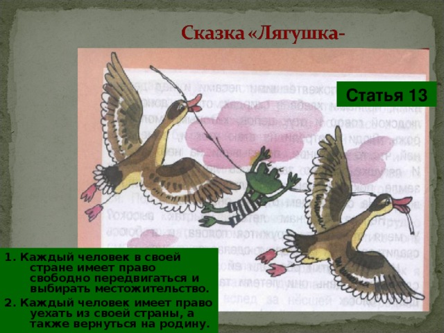 Статья 13 1. Каждый человек в своей стране имеет право свободно передвигаться и выбирать местожительство. 2. Каждый человек имеет право уехать из своей страны, а также вернуться на родину. 