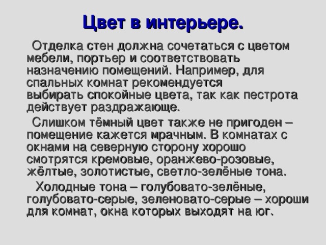 Цвет в интерьере.    Отделка стен должна сочетаться с цветом мебели, портьер и соответствовать назначению помещений. Например, для спальных комнат рекомендуется выбирать спокойные цвета, так как пестрота действует раздражающе.  Слишком тёмный цвет также не пригоден – помещение кажется мрачным. В комнатах с окнами на северную сторону хорошо смотрятся кремовые, оранжево-розовые, жёлтые, золотистые, светло-зелёные тона.  Холодные тона – голубовато-зелёные, голубовато-серые, зеленовато-серые – хороши для комнат, окна которых выходят на юг. 