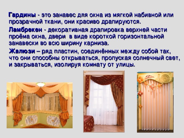   Гардины - это занавес для окна из мягкой набивной или прозрачной ткани, они красиво драпируются.  Ламбрекен - декоративная драпировка верхней части проёма окна, двери в виде короткой горизонтальной занавески во всю ширину карниза.  Жалюзи – ряд пластин, соединённых между собой так, что они способны открываться, пропуская солнечный свет, и закрываться, изолируя комнату от улицы. 