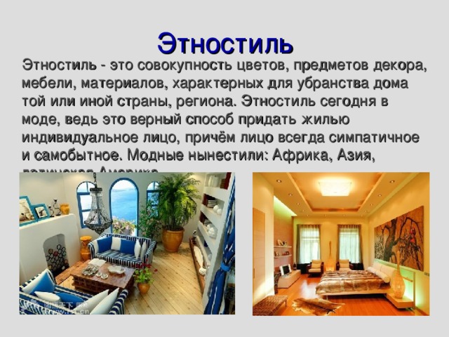 Этностиль  Этностиль - это совокупность цветов, предметов декора, мебели, материалов, характерных для убранства дома той или иной страны, региона. Этностиль сегодня в моде, ведь это верный способ придать жилью индивидуальное лицо, причём лицо всегда симпатичное и самобытное. Модные нынестили: Африка, Азия, латинская Америка. 