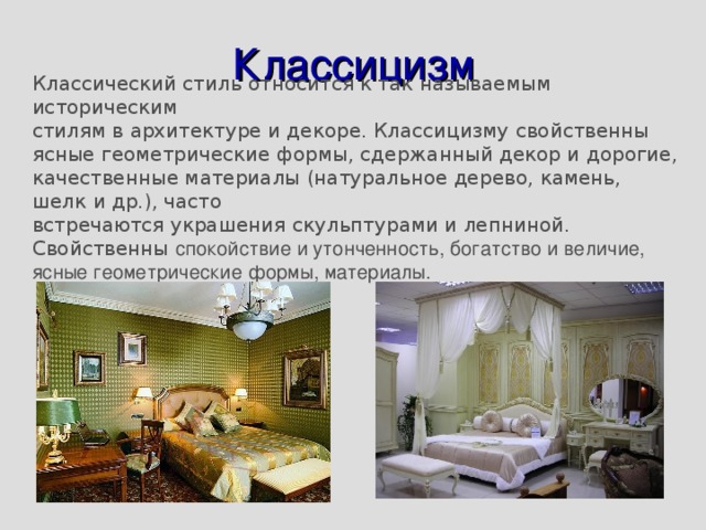 Классицизм Классический стиль относится к так называемым историческим стилям в архитектуре и декоре. Классицизму свойственны ясные геометрические формы, сдержанный декор и дорогие, качественные материалы (натуральное дерево, камень, шелк и др.), часто встречаются украшения скульптурами и лепниной. Свойственны спокойствие и утонченность, богатство и величие, ясные геометрические формы, материалы. 