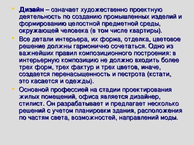 Дизайн  – означает художественно проектную деятельность по созданию промышленных изделий и формированию целостной предметной среды, окружающей человека (в том числе квартиры). Все детали интерьера, их форма, отделка, цветовое решение должны гармонично сочетаться. Одно из важнейших правил композиционного построения: в интерьерную композицию не должно входить более трех форм, трех фактур и трех цветов, иначе, создается перенасыщенность и пестрота (кстати, это касается и одежды). Основной профессией на стадии проектирования жилых помещений, офиса является дизайнер, стилист. Он разрабатывает и предлагает несколько решений с учетом планировки здания, расположения по частям света, возможностей, направлений моды. 