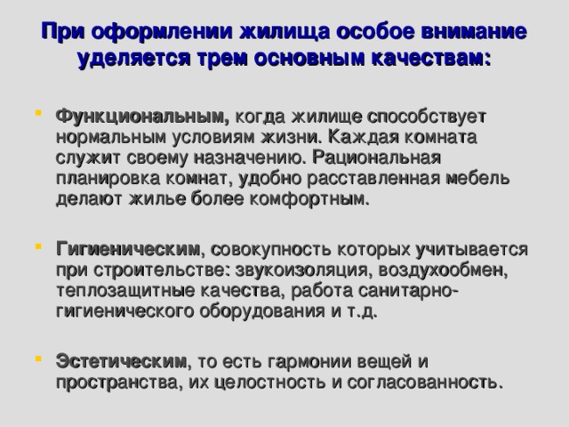 При оформлении жилища особое внимание уделяется трем основным качествам:   Функциональным,  когда жилище способствует нормальным условиям жизни. Каждая комната служит своему назначению. Рациональная планировка комнат, удобно расставленная мебель делают жилье более комфортным.  Гигиеническим , совокупность которых учитывается при строительстве: звукоизоляция, воздухообмен, теплозащитные качества, работа санитарно-гигиенического оборудования и т.д.  Эстетическим , то есть гармонии вещей и пространства, их целостность и согласованность. 