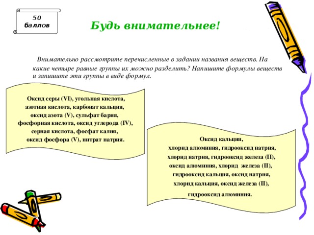 50 баллов Будь внимательнее!  Внимательно рассмотрите перечисленные в задании названия веществ. На какие четыре равные группы их можно разделить? Напишите формулы веществ и запишите эти группы в виде формул.   Оксид серы ( VI ), угольная кислота, азотная кислота, карбонат кальция, оксид азота ( V ), сульфат бария, фосфорная кислота, оксид углерода ( IV ), серная кислота, фосфат калия, оксид фосфора ( V ), нитрат натрия.   Оксид кальция,  хлорид алюминия, гидрооксид натрия,  хлорид натрия, гидрооксид железа ( II ), оксид алюминия, хлорид железа ( II ), гидрооксид кальция, оксид натрия,  хлорид кальция, оксид железа ( II ), гидрооксид алюминия.   Ответ : 1. SO 3 -H 2 SO 4 -BaSO 4 , CO 2 -H 2 CO 3 -CaCO 3 , P 2 O 5 -H 3 PO 4 -K 3 PO 4 , N 2 O 5 -HNO 3 -NaNO 3 . 2. CaO-Ca(OH) 2 -CaCl 2 , Al 2 O 3 -Al(OH) 3 -AlCl 3 , FeO-Fe(OH) 2 -FeCl 2 , Na 2 O-NaOH-NaCl  
