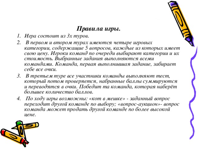 Правила игры. Игра состоит из 3х туров.  В первом и втором турах имеются четыре игровых категории, содержащие 5 вопросов, каждые из которых имеет свою цену. Игроки команд по очереди выбирают категории и их стоимость. Выбранные задания выполняются всеми командами. Команда, первая выполнившая задание, забирает себе все очки.  В третьем туре все участники команды выполняют тест, который потом проверяется, набранные баллы суммируются и переводятся в очки. Победит та команда, которая наберёт большее количество баллов.  По ходу игры возможны: «кот в мешке» - заданный вопрос переходит другой команде по выбору; «вопрос-аукцион»- вопрос команда может продать другой команде по более высокой цене. Класс делится на команды, каждая из которых имеет свое название. 