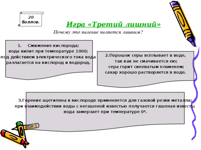 20 баллов.  Игра «Третий лишний» Почему это явление является лишним? Сжижение кислорода; вода кипит при температуре 1000; под действием электрического тока вода разлагается на кислород и водород.   2.Порошок серы всплывает в воде,  так как не смачивается ею;  сера горит синеватым пламенем;  сахар хорошо растворяется в воде.   3.Горение ацетилена в кислороде применяется для газовой резки металла; при взаимодействии воды с негашеной известью получается гашеная известь;  вода замерзает при температуре 0 0 .  ответ: 1. под действием электрического тока вода разлага­ется на кислород и водород – явление химическое;2. сера горит синеватым пламенем – явление химическое;3. вода замерзает при температуре 0 0 - явление физическое. 
