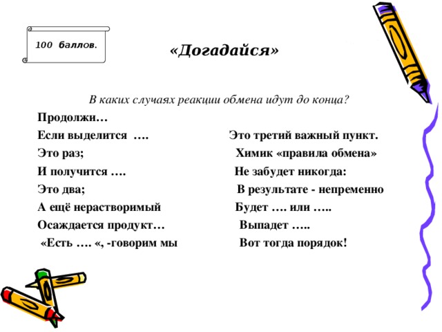100 баллов .  «Догадайся» В каких случаях реакции обмена идут до конца? Продолжи… Если выделится …. Это третий важный пункт. Это раз; Химик «правила обмена» И получится …. Не забудет никогда: Это два; В результате - непременно А ещё нерастворимый Будет …. или ….. Осаждается продукт… Выпадет …..  «Есть …. «, -говорим мы Вот тогда порядок!  