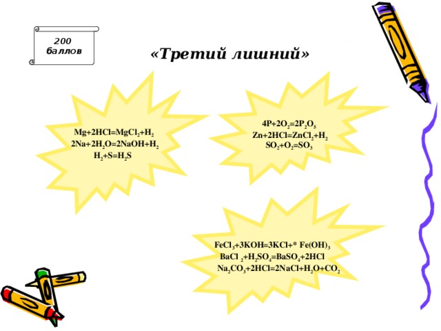 «Третий лишний» 200 баллов  Mg+2HCl=MgCl 2 +H 2  2Na+2H 2 O=2NaOH+H 2 H 2 +S=H 2 S   4P+2O 2 =2P 2 O 5  Zn+2HCl=ZnCl 2 +H 2 SO 2 +O 2 =SO 3  FeCl 3 +3KOH=3KCl+ Fe(OH) 3 BaCl  2 +H 2 SO 4 =BaSO 4 +2HCl  Na 2 CO 3 +2HCl=2NaCl+H 2 O+CO 2 Ответ: H 2 + S = H 2 S - остальные реакции замещения,  Zn +2 HCl = ZnCl 2 + H 2 —остальные реакции замещения,  Na 2 CO 3 +2 HCl =2 NaCl + H 2 O + CO 2 - остальные реакции обмена, идущие с образованием осадка.  