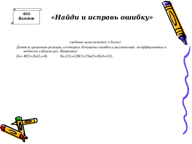 400 баллов «Найди и исправь ошибку» (задание выполняется у доски) Даются уравнения реакции, в которых допущены ошибки в расстановки коэффициентов и индексов в формулах. Например: Zn+  HCl=ZnCl 2 +H 2 Na 2 CO 3 +2HCl=2NaCl+H 2 O+CO 3 Число уравнений должно соответствовать числу участников команды. 