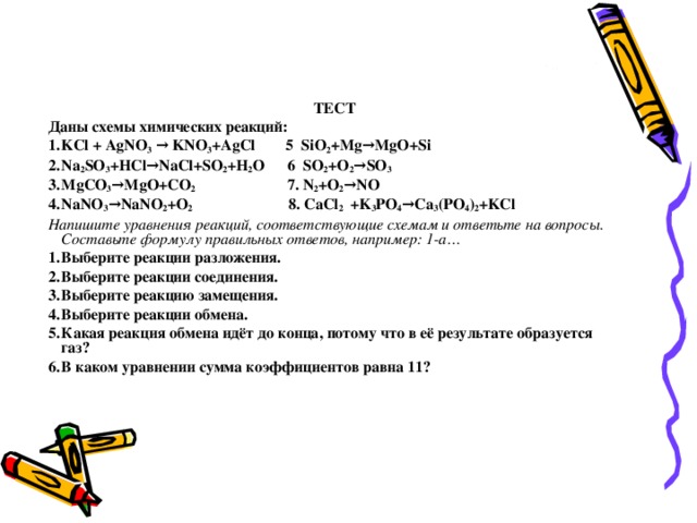 .  ТЕСТ Даны схемы химических реакций: KCl + AgNO 3 → KNO 3 +AgCl  5 SiO 2 +Mg→MgO+Si Na 2 SO 3 +HCl→NaCl+SO 2 +H 2 O  6 SO 2 +O 2 →SO 3 MgCO 3 →MgO+CO 2 7. N 2 +O 2 →NO NaNO 3 →NaNO 2 +O 2 8. CaCl 2 +K 3 PO 4 →Ca 3 (PO 4 ) 2 +KCl Напишите уравнения реакций, соответствующие схемам и ответьте на вопросы. Составьте формулу правильных ответов, например: 1-а… Выберите реакции разложения. Выберите реакции соединения. Выберите реакцию замещения. Выберите реакции обмена. Какая реакция обмена идёт до конца, потому что в её результате образуется газ? В каком уравнении сумма коэффициентов равна 11? Участники команды, набравшей наибольшее число баллов, устанавливают цену задания. Всем участникам команды выдаётся тест. Выполнив его, они проверяют его по коду. Суммируют количество правильных ответов. Команда, выполнившая задание правильно в соответствии с оценкой, получает заявленное количество баллов 