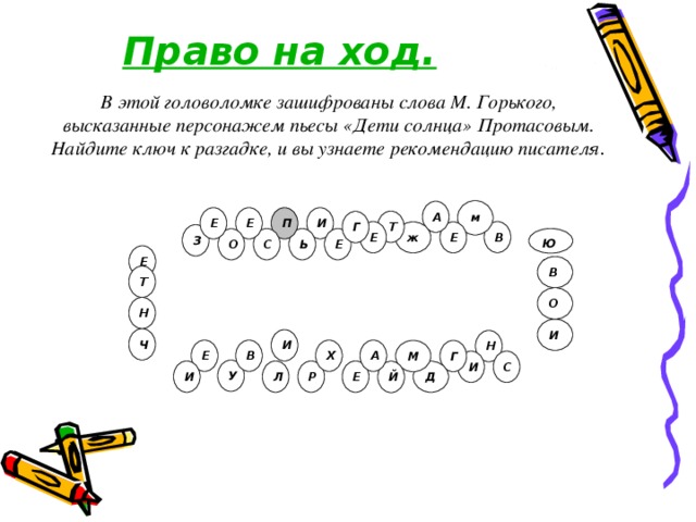 Право на ход. В этой головоломке зашифрованы слова М. Горького, высказанные персонажем пьесы «Дети солнца» Протасовым. Найдите ключ к разгадке, и вы узнаете рекомендацию писателя .  м А П Е И Е Т Г Е В ж Е З Ю. Е С Ь О Е В Т О Н И Ч И Н «Прежде всего, и внимательнее всего изучайте химию» В Х А Е М Г И С У Л Р Е И Й Д 